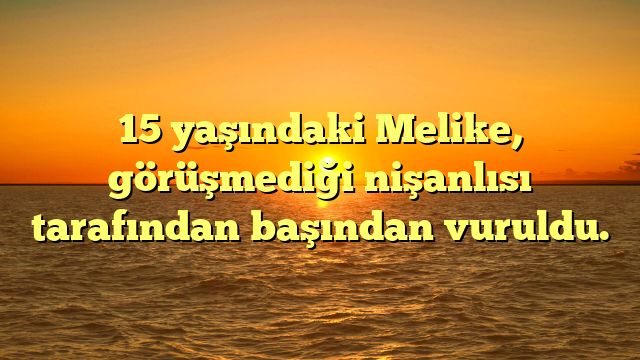 15 yaşındaki Melike, görüşmediği nişanlısı tarafından başından vuruldu.