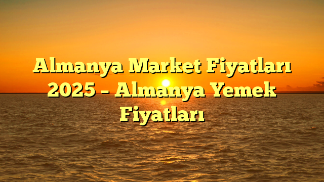 Almanya Market Fiyatları 2025 – Almanya Yemek Fiyatları