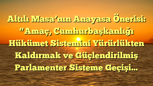 Altılı Masa’nın Anayasa Önerisi: “Amaç, Cumhurbaşkanlığı Hükümet Sistemini Yürürlükten Kaldırmak ve Güçlendirilmiş Parlamenter Sisteme Geçişi…