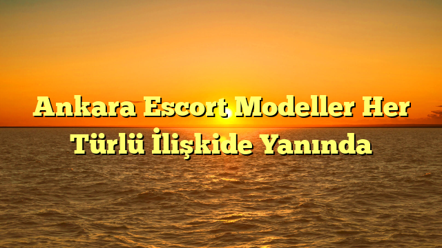 Ankara Escort Modeller Her Türlü İlişkide Yanında