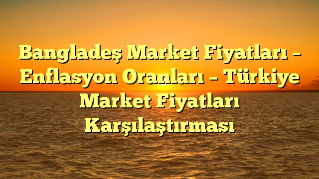 Bangladeş Market Fiyatları – Enflasyon Oranları – Türkiye Market Fiyatları Karşılaştırması