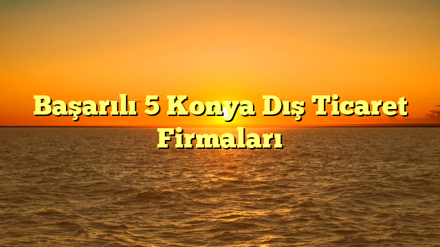 Başarılı 5 Konya Dış Ticaret Firmaları