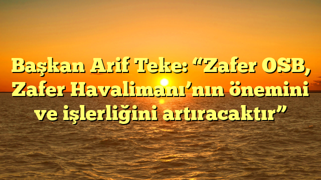 Başkan Arif Teke: “Zafer OSB, Zafer Havalimanı’nın önemini ve işlerliğini artıracaktır”