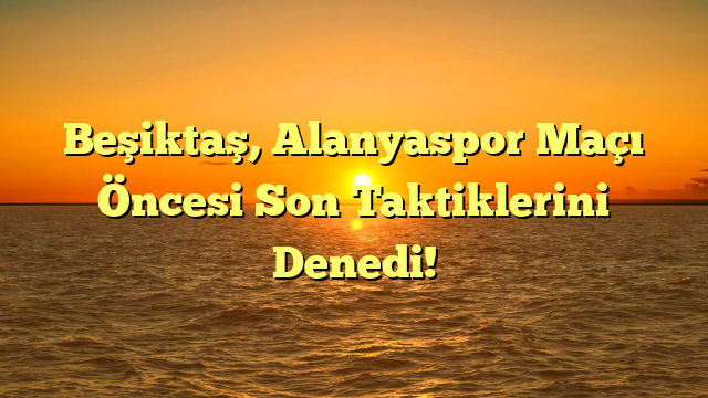 Beşiktaş, Alanyaspor Maçı Öncesi Son Taktiklerini Denedi!