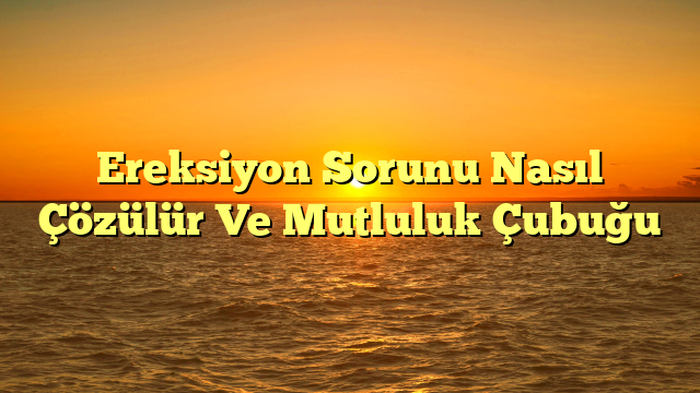 Ereksiyon Sorunu Nasıl Çözülür Ve Mutluluk Çubuğu