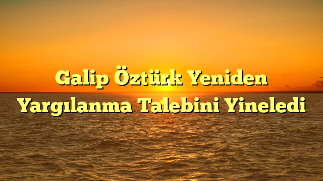 Galip Öztürk Yeniden Yargılanma Talebini Yineledi