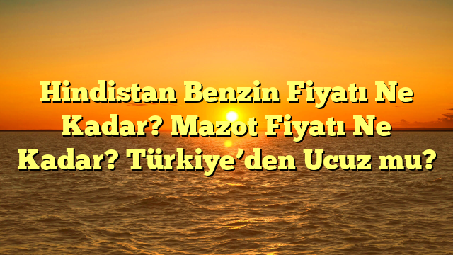 Hindistan Benzin Fiyatı Ne Kadar? Mazot Fiyatı Ne Kadar? Türkiye’den Ucuz mu?