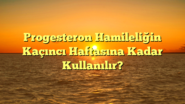 Progesteron Hamileliğin Kaçıncı Haftasına Kadar Kullanılır?