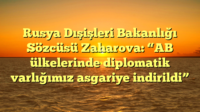 Rusya Dışişleri Bakanlığı Sözcüsü Zaharova: “AB ülkelerinde diplomatik varlığımız asgariye indirildi”