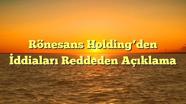 Rönesans Holding’den İddiaları Reddeden Açıklama