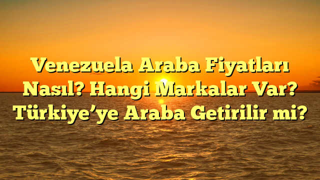 Venezuela Araba Fiyatları Nasıl? Hangi Markalar Var? Türkiye’ye Araba Getirilir mi?