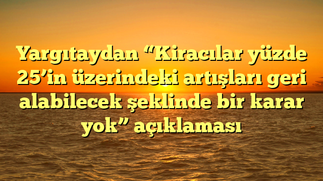 Yargıtaydan “Kiracılar yüzde 25’in üzerindeki artışları geri alabilecek şeklinde bir karar yok” açıklaması