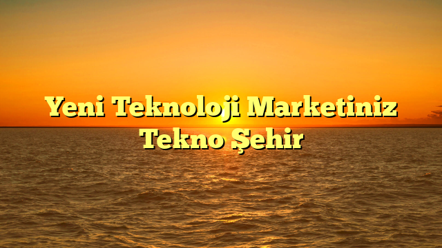 Yeni Teknoloji Marketiniz Tekno Şehir