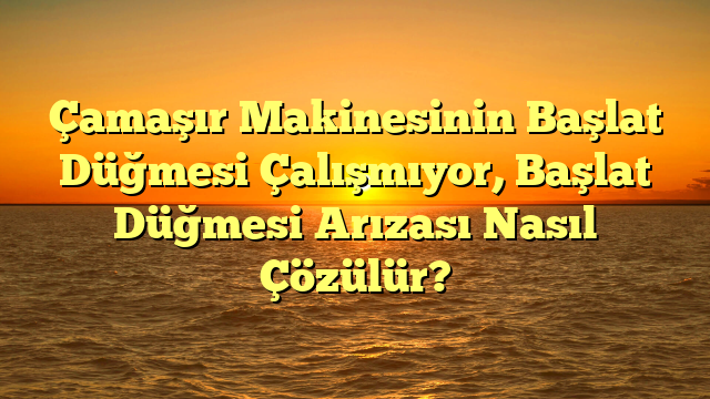 Çamaşır Makinesinin Başlat Düğmesi Çalışmıyor, Başlat Düğmesi Arızası Nasıl Çözülür?