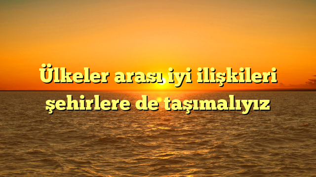 Ülkeler arası iyi ilişkileri şehirlere de taşımalıyız