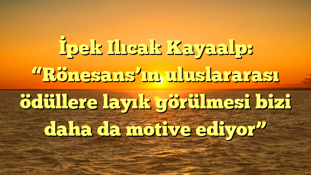 İpek Ilıcak Kayaalp: “Rönesans’ın uluslararası ödüllere layık görülmesi bizi daha da motive ediyor”