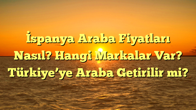 İspanya Araba Fiyatları Nasıl? Hangi Markalar Var? Türkiye’ye Araba Getirilir mi?